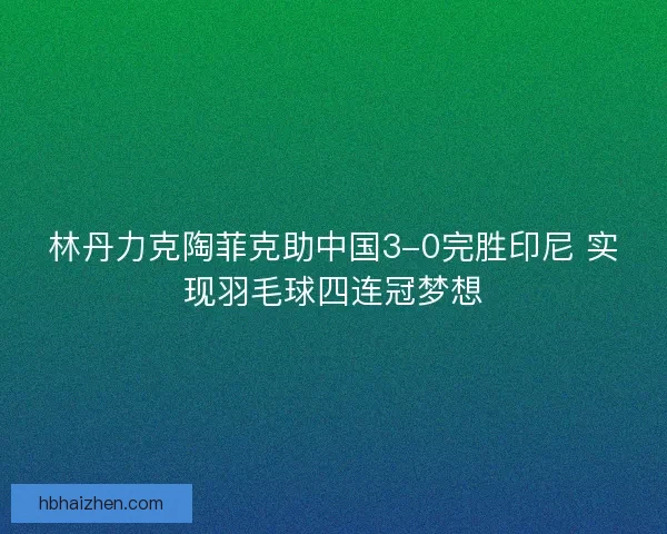 林丹力克陶菲克助中国3-0完胜印尼 实现羽毛球四连冠梦想