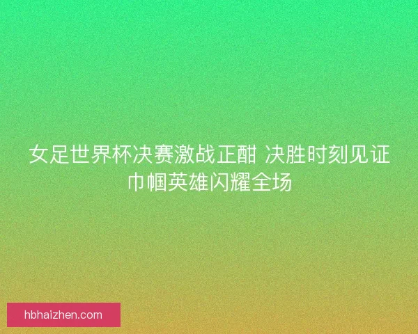 女足世界杯决赛激战正酣 决胜时刻见证巾帼英雄闪耀全场