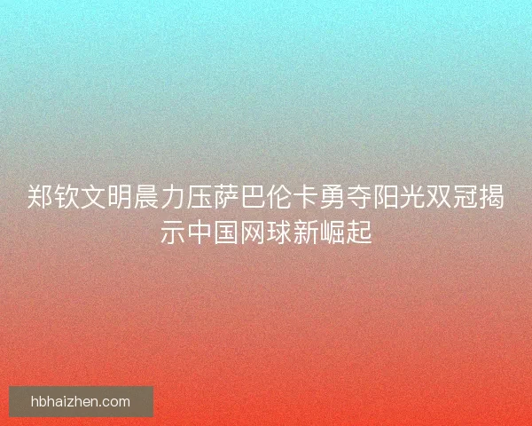 郑钦文明晨力压萨巴伦卡勇夺阳光双冠揭示中国网球新崛起