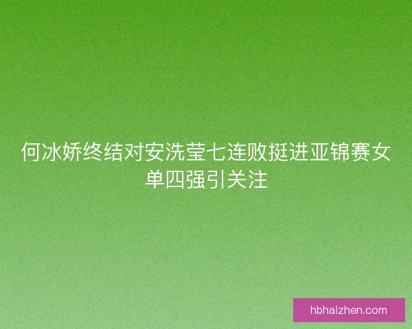 何冰娇终结对安洗莹七连败挺进亚锦赛女单四强引关注