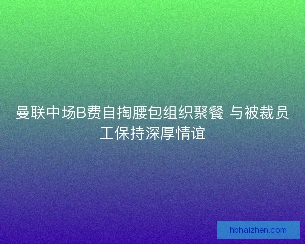 曼联中场B费自掏腰包组织聚餐 与被裁员工保持深厚情谊