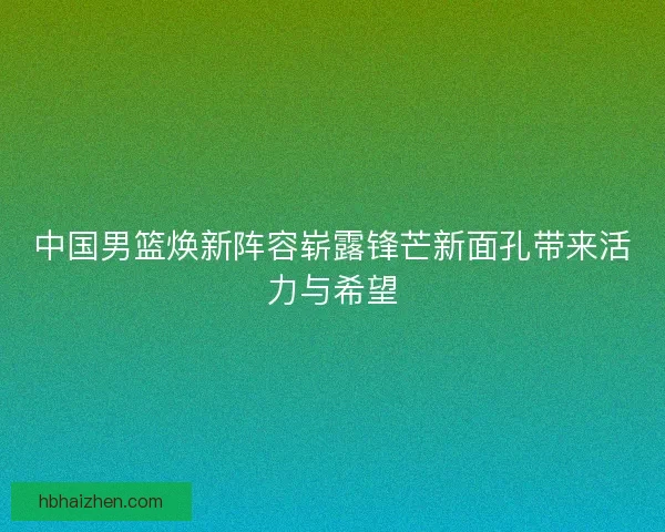 中国男篮焕新阵容崭露锋芒新面孔带来活力与希望