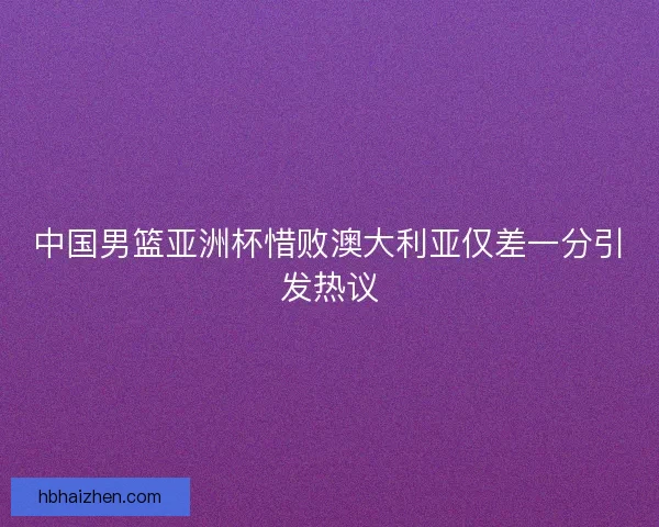 中国男篮亚洲杯惜败澳大利亚仅差一分引发热议