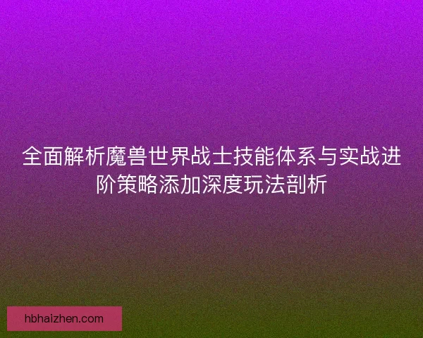 全面解析魔兽世界战士技能体系与实战进阶策略添加深度玩法剖析