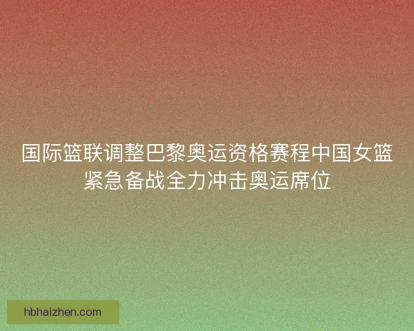 国际篮联调整巴黎奥运资格赛程中国女篮紧急备战全力冲击奥运席位