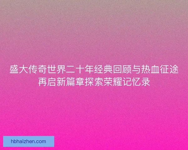 盛大传奇世界二十年经典回顾与热血征途再启新篇章探索荣耀记忆录